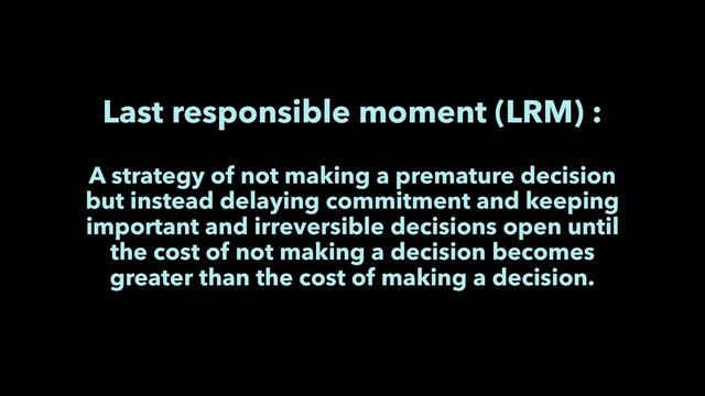 Last responsible moment (LRM) :
A strategy of not making a premature decision
but instead delaying commitment and keeping
important and irreversible decisions open until
the cost of not making a decision becomes
greater than the cost of making a decision.
