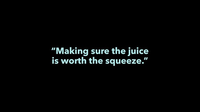 “Making sure the juice
is worth the squeeze.”
