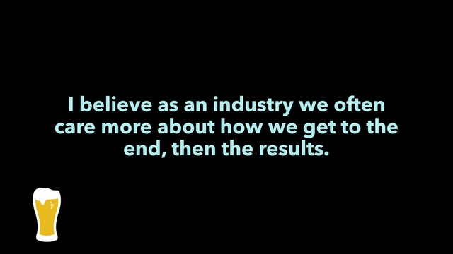 I believe as an industry we often
care more about how we get to the
end, then the results.
