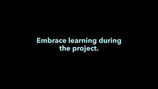 Embrace learning during
the project.
