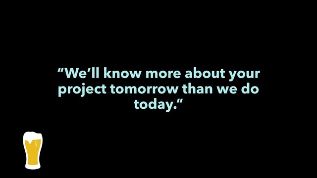 “We’ll know more about your
project tomorrow than we do
today.”
