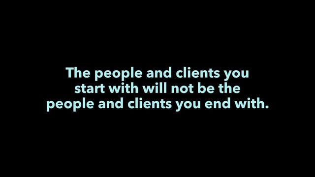 The people and clients you
start with will not be the
people and clients you end with.
