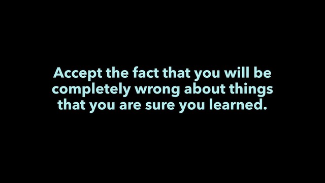 Accept the fact that you will be
completely wrong about things
that you are sure you learned.
