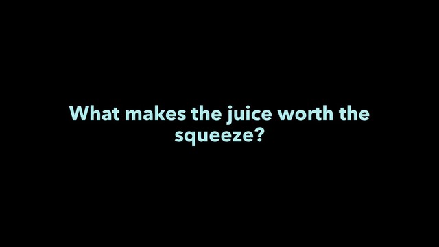 What makes the juice worth the
squeeze?
