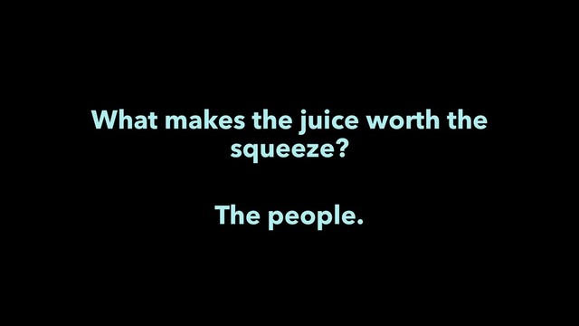What makes the juice worth the
squeeze?
The people.
