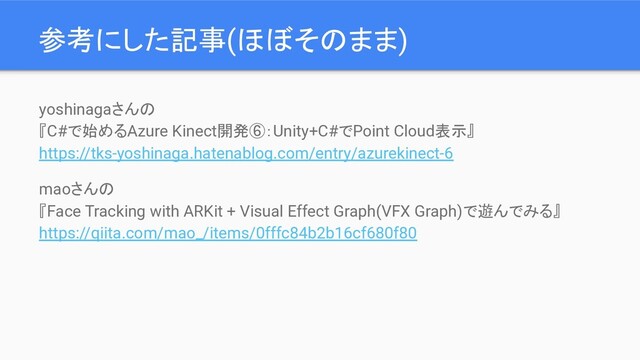 参考にした記事(ほぼそのまま)
yoshinagaさんの
『C#で始めるAzure Kinect開発⑥：Unity+C#でPoint Cloud表示』
https://tks-yoshinaga.hatenablog.com/entry/azurekinect-6
maoさんの
『Face Tracking with ARKit + Visual Effect Graph(VFX Graph)で遊んでみる』
https://qiita.com/mao_/items/0fffc84b2b16cf680f80
