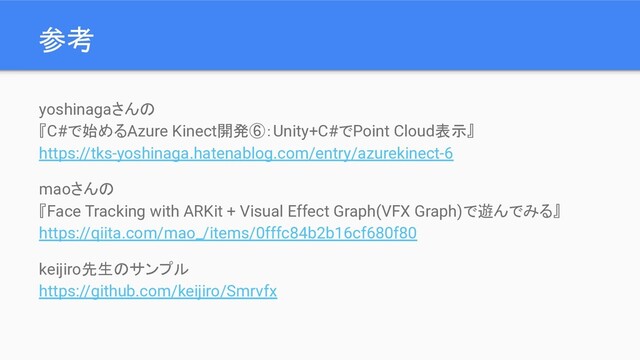 参考
yoshinagaさんの
『C#で始めるAzure Kinect開発⑥：Unity+C#でPoint Cloud表示』
https://tks-yoshinaga.hatenablog.com/entry/azurekinect-6
maoさんの
『Face Tracking with ARKit + Visual Effect Graph(VFX Graph)で遊んでみる』
https://qiita.com/mao_/items/0fffc84b2b16cf680f80
keijiro先生のサンプル
https://github.com/keijiro/Smrvfx
