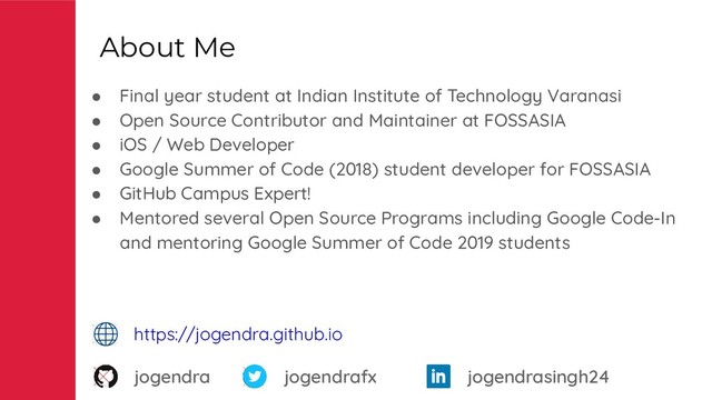 About Me
● Final year student at Indian Institute of Technology Varanasi
● Open Source Contributor and Maintainer at FOSSASIA
● iOS / Web Developer
● Google Summer of Code (2018) student developer for FOSSASIA
● GitHub Campus Expert!
● Mentored several Open Source Programs including Google Code-In
and mentoring Google Summer of Code 2019 students
jogendra jogendrafx
https://jogendra.github.io
jogendrasingh24
