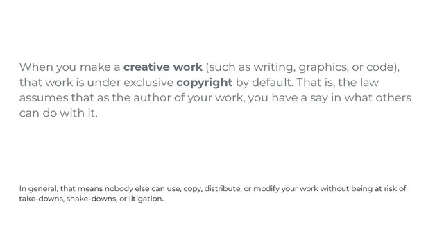 When you make a creative work (such as writing, graphics, or code),
that work is under exclusive copyright by default. That is, the law
assumes that as the author of your work, you have a say in what others
can do with it.
In general, that means nobody else can use, copy, distribute, or modify your work without being at risk of
take-downs, shake-downs, or litigation.
