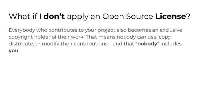 What if I don’t apply an Open Source License?
Everybody who contributes to your project also becomes an exclusive
copyright holder of their work. That means nobody can use, copy,
distribute, or modify their contributions – and that “nobody” includes
you.
