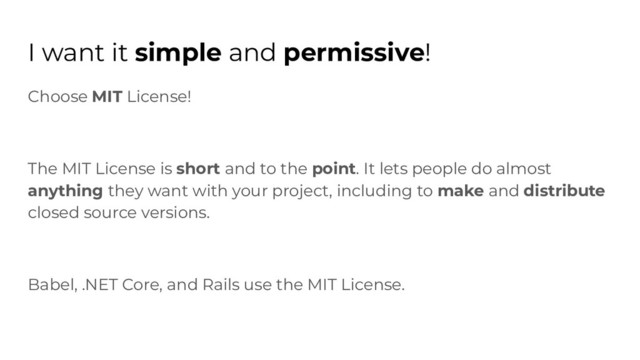 I want it simple and permissive!
Choose MIT License!
The MIT License is short and to the point. It lets people do almost
anything they want with your project, including to make and distribute
closed source versions.
Babel, .NET Core, and Rails use the MIT License.
