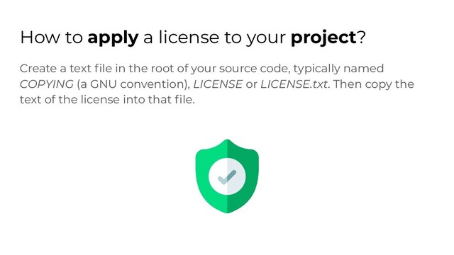 How to apply a license to your project?
Create a text ﬁle in the root of your source code, typically named
COPYING (a GNU convention), LICENSE or LICENSE.txt. Then copy the
text of the license into that ﬁle.
