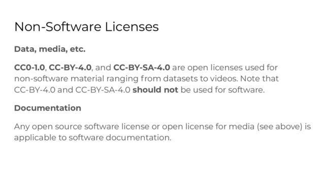 Non-Software Licenses
Data, media, etc.
CC0-1.0, CC-BY-4.0, and CC-BY-SA-4.0 are open licenses used for
non-software material ranging from datasets to videos. Note that
CC-BY-4.0 and CC-BY-SA-4.0 should not be used for software.
Documentation
Any open source software license or open license for media (see above) is
applicable to software documentation.
