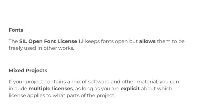 Fonts
The SIL Open Font License 1.1 keeps fonts open but allows them to be
freely used in other works.
Mixed Projects
If your project contains a mix of software and other material, you can
include multiple licenses, as long as you are explicit about which
license applies to what parts of the project.
