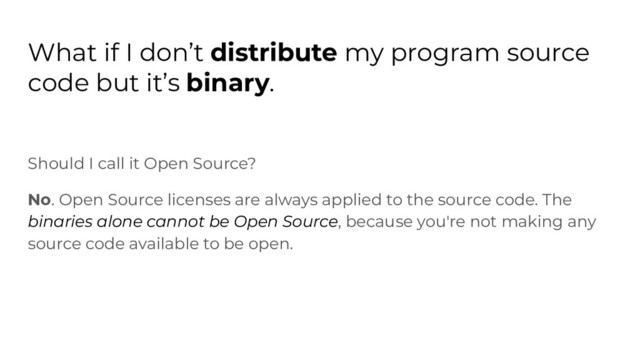What if I don’t distribute my program source
code but it’s binary.
Should I call it Open Source?
No. Open Source licenses are always applied to the source code. The
binaries alone cannot be Open Source, because you're not making any
source code available to be open.
