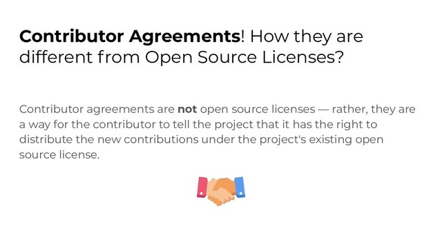 Contributor Agreements! How they are
different from Open Source Licenses?
Contributor agreements are not open source licenses — rather, they are
a way for the contributor to tell the project that it has the right to
distribute the new contributions under the project's existing open
source license.
