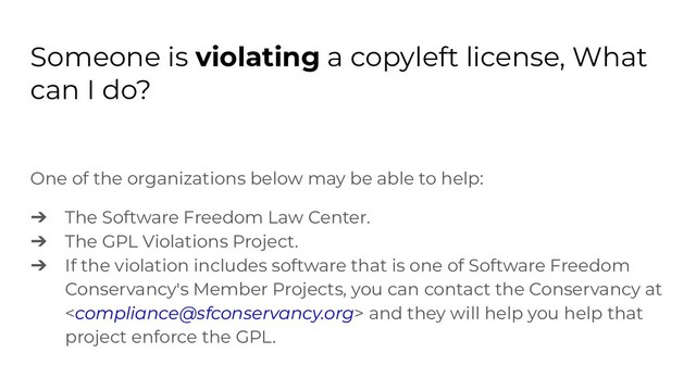 Someone is violating a copyleft license, What
can I do?
One of the organizations below may be able to help:
➔ The Software Freedom Law Center.
➔ The GPL Violations Project.
➔ If the violation includes software that is one of Software Freedom
Conservancy's Member Projects, you can contact the Conservancy at
 and they will help you help that
project enforce the GPL.
