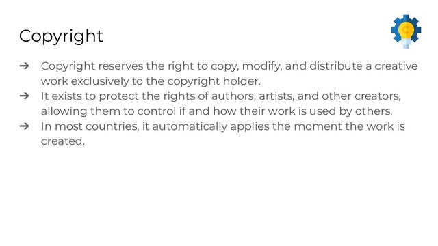 Copyright
➔ Copyright reserves the right to copy, modify, and distribute a creative
work exclusively to the copyright holder.
➔ It exists to protect the rights of authors, artists, and other creators,
allowing them to control if and how their work is used by others.
➔ In most countries, it automatically applies the moment the work is
created.
