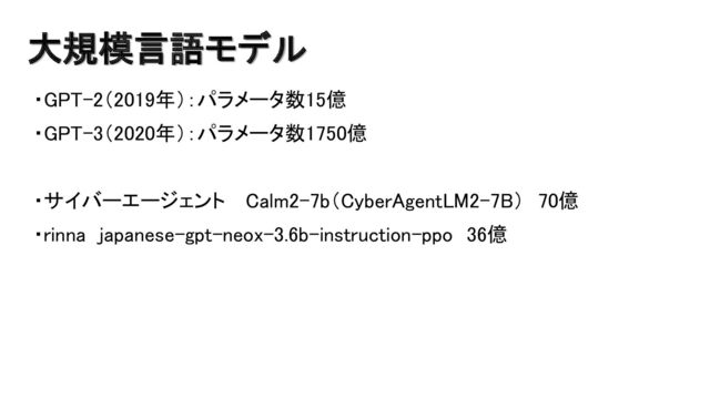 大規模言語モデル
・GPT-2（2019年）：パラメータ数15億
・GPT-3（2020年）：パラメータ数1750億
・サイバーエージェント Calm2-7b（CyberAgentLM2-7B） 70億
・rinna japanese-gpt-neox-3.6b-instruction-ppo 36億
