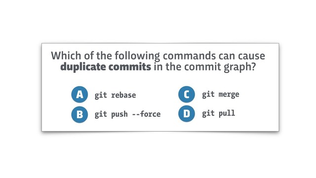 git rebase
git push --force
A
B
C
D
git merge
git pull
Which of the following commands can cause
duplicate commits in the commit graph?
