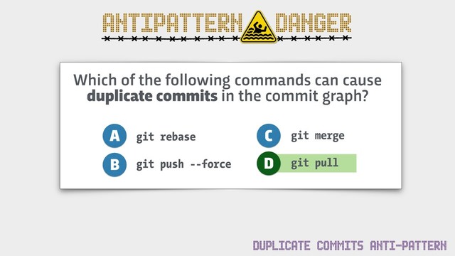 ANTIPATTERN DANGER
Which of the following commands can cause
duplicate commits in the commit graph?
git rebase
git push --force
A
B
C
D
git merge
git pull
DUPLICATE COMMITS ANTI-PATTERN
