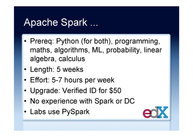 Apache Spark ...
•  Prereq: Python (for both), programming,
maths, algorithms, ML, probability, linear
algebra, calculus
•  Length: 5 weeks
•  Effort: 5-7 hours per week
•  Upgrade: Verified ID for $50
•  No experience with Spark or DC
•  Labs use PySpark
