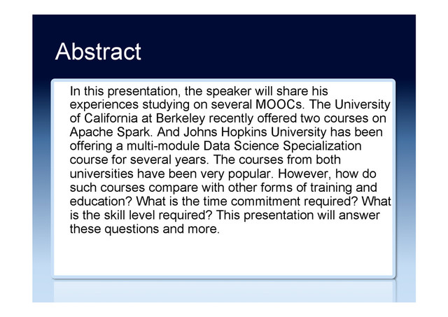 Abstract
In this presentation, the speaker will share his
experiences studying on several MOOCs. The University
of California at Berkeley recently offered two courses on
Apache Spark. And Johns Hopkins University has been
offering a multi-module Data Science Specialization
course for several years. The courses from both
universities have been very popular. However, how do
such courses compare with other forms of training and
education? What is the time commitment required? What
is the skill level required? This presentation will answer
these questions and more.
