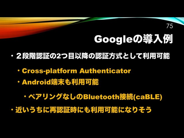 Googleͷಋೖྫ
• ̎ஈ֊ೝূͷ2ͭ໨Ҏ߱ͷೝূํࣜͱͯ͠ར༻Մೳ
• Cross-platform Authenticator
• Android୺຤΋ར༻Մೳ
• ϖΞϦϯάͳ͠ͷBluetooth઀ଓ(caBLE)
• ͍ۙ͏ͪʹ࠶ೝূ࣌ʹ΋ར༻ՄೳʹͳΓͦ͏
!75
