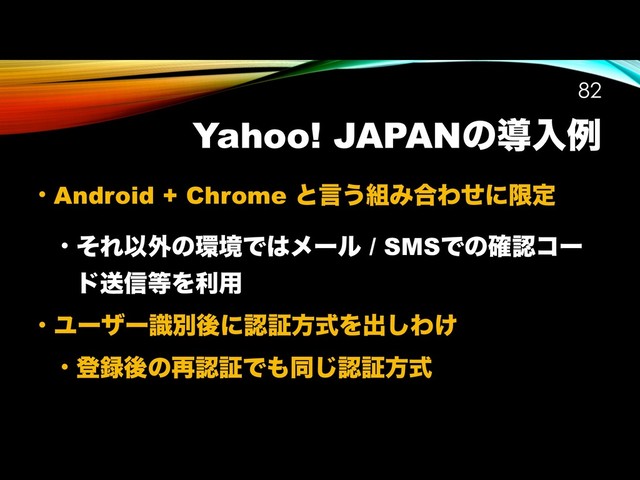 Yahoo! JAPANͷಋೖྫ
• Android + Chrome ͱݴ͏૊Έ߹Θͤʹݶఆ
• ͦΕҎ֎ͷ؀ڥͰ͸ϝʔϧ / SMSͰͷ֬ೝίʔ
υૹ৴౳Λར༻
• ϢʔβʔࣝผޙʹೝূํࣜΛग़͠Θ͚
• ొ࿥ޙͷ࠶ೝূͰ΋ಉ͡ೝূํࣜ
!82
