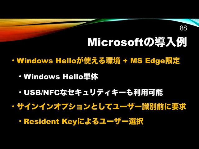 Microsoftͷಋೖྫ
• Windows Hello͕࢖͑Δ؀ڥ + MS Edgeݶఆ
• Windows Hello୯ମ
• USB/NFCͳηΩϡϦςΟΩʔ΋ར༻Մೳ
• αΠϯΠϯΦϓγϣϯͱͯ͠Ϣʔβʔࣝผલʹཁٻ
• Resident KeyʹΑΔϢʔβʔબ୒
!88
