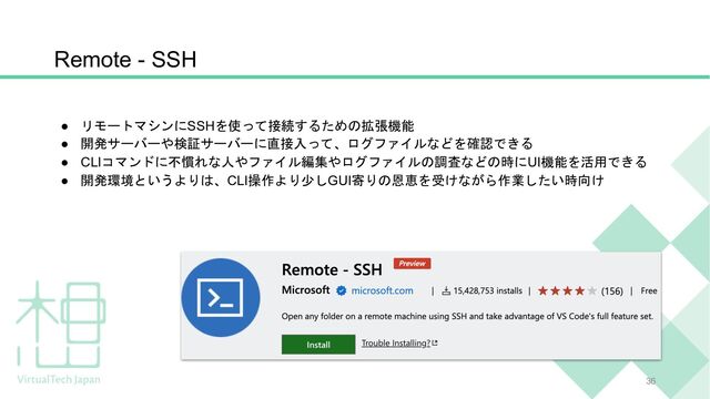 Remote - SSH
● リモートマシンにSSHを使って接続するための拡張機能
● 開発サーバーや検証サーバーに直接入って、ログファイルなどを確認できる
● CLIコマンドに不慣れな人やファイル編集やログファイルの調査などの時にUI機能を活用できる
● 開発環境というよりは、CLI操作より少しGUI寄りの恩恵を受けながら作業したい時向け
36

