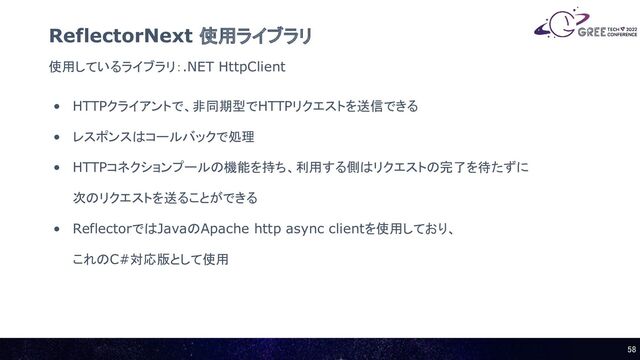 使用しているライブラリ：.NET HttpClient
ReflectorNext 使用ライブラリ
• HTTPクライアントで、非同期型でHTTPリクエストを送信できる
• レスポンスはコールバックで処理
• HTTPコネクションプールの機能を持ち、利用する側はリクエストの完了を待たずに
次のリクエストを送ることができる
• ReflectorではJavaのApache http async clientを使用しており、
これのC#対応版として使用
58 
