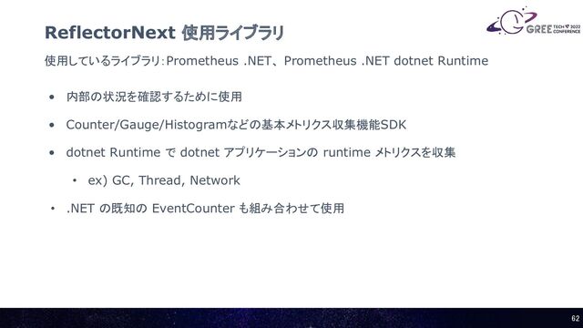 使用しているライブラリ：Prometheus .NET、 Prometheus .NET dotnet Runtime
ReflectorNext 使用ライブラリ
• 内部の状況を確認するために使用
• Counter/Gauge/Histogramなどの基本メトリクス収集機能SDK
• dotnet Runtime で dotnet アプリケーションの runtime メトリクスを収集
• ex) GC, Thread, Network
• .NET の既知の EventCounter も組み合わせて使用
62 
