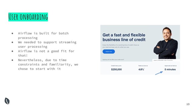 13
User onboarding
● Airflow is built for batch
processing
● We needed to support streaming
user processing
● Airflow is not a good fit for
that!
● Nevertheless, due to time
constraints and familiarity, we
chose to start with it
