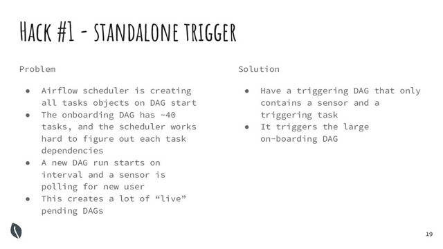 19
Hack #1 - standalone trigger
Problem
● Airflow scheduler is creating
all tasks objects on DAG start
● The onboarding DAG has ~40
tasks, and the scheduler works
hard to figure out each task
dependencies
● A new DAG run starts on
interval and a sensor is
polling for new user
● This creates a lot of “live”
pending DAGs
Solution
● Have a triggering DAG that only
contains a sensor and a
triggering task
● It triggers the large
on-boarding DAG
