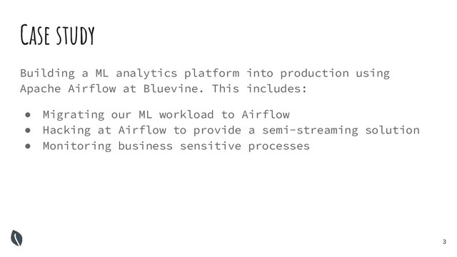 3
Building a ML analytics platform into production using
Apache Airflow at Bluevine. This includes:
● Migrating our ML workload to Airflow
● Hacking at Airflow to provide a semi-streaming solution
● Monitoring business sensitive processes
Case study
