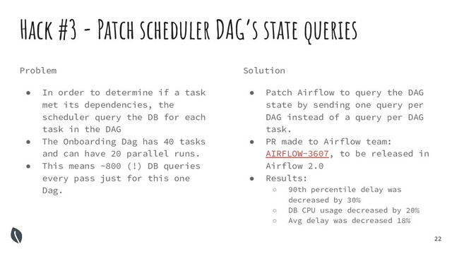 22
Hack #3 - Patch scheduler DAG’s state queries
Problem
● In order to determine if a task
met its dependencies, the
scheduler query the DB for each
task in the DAG
● The Onboarding Dag has 40 tasks
and can have 20 parallel runs.
● This means ~800 (!) DB queries
every pass just for this one
Dag.
Solution
● Patch Airflow to query the DAG
state by sending one query per
DAG instead of a query per DAG
task.
● PR made to Airflow team:
AIRFLOW-3607, to be released in
Airflow 2.0
● Results:
○ 90th percentile delay was
decreased by 30%
○ DB CPU usage decreased by 20%
○ Avg delay was decreased 18%
