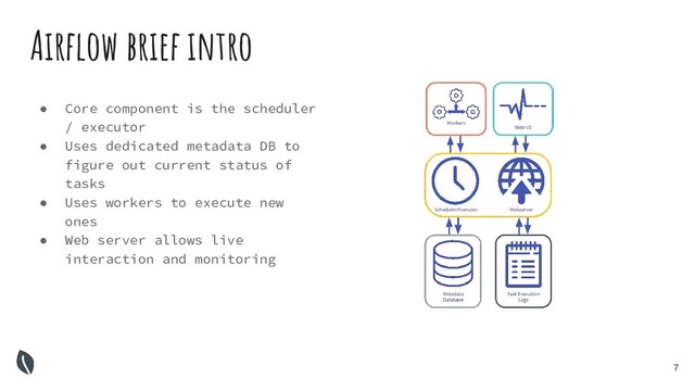 7
Airﬂow brief intro
● Core component is the scheduler
/ executor
● Uses dedicated metadata DB to
figure out current status of
tasks
● Uses workers to execute new
ones
● Web server allows live
interaction and monitoring
