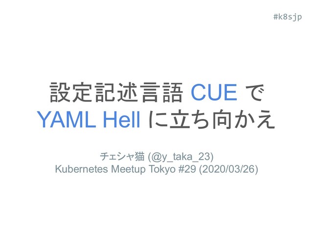 設定記述言語 CUE で
YAML Hell に立ち向かえ
チェシャ猫 (@y_taka_23)
Kubernetes Meetup Tokyo #29 (2020/03/26)
#k8sjp
