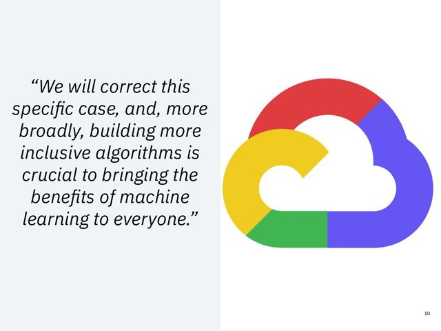 “We will correct this
speciﬁc case, and, more
broadly, building more
inclusive algorithms is
crucial to bringing the
beneﬁts of machine
learning to everyone.”
10
