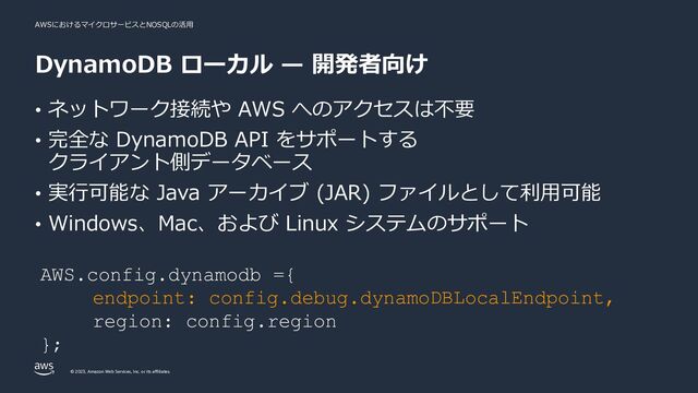 AWSにおけるマイクロサービスとNOSQLの活⽤
© 2023, Amazon Web Services, Inc. or its affiliates.
DynamoDB ローカル ̶ 開発者向け
• ネットワーク接続や AWS へのアクセスは不要
• 完全な DynamoDB API をサポートする
クライアント側データベース
• 実⾏可能な Java アーカイブ (JAR) ファイルとして利⽤可能
• Windows、Mac、および Linux システムのサポート
AWS.config.dynamodb ={
endpoint: config.debug.dynamoDBLocalEndpoint,
region: config.region
};
