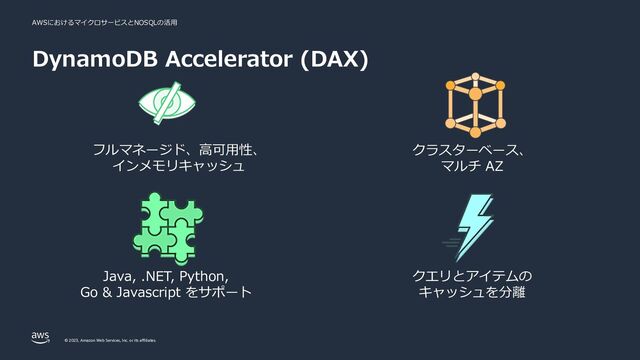 AWSにおけるマイクロサービスとNOSQLの活⽤
© 2023, Amazon Web Services, Inc. or its affiliates.
フルマネージド、⾼可⽤性、
インメモリキャッシュ
Java, .NET, Python,
Go & Javascript をサポート
クラスターベース、
マルチ AZ
クエリとアイテムの
キャッシュを分離
DynamoDB Accelerator (DAX)
