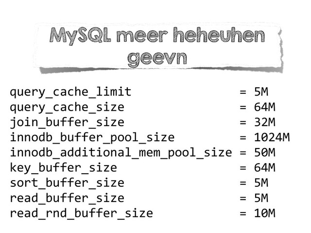 query_cache_limit	  	  	  	  	  	  	  	  	  	  	  	  	  	  	  =	  5M	  
query_cache_size	  	  	  	  	  	  	  	  	  	  	  	  	  	  	  	  =	  64M	  
join_buffer_size	  	  	  	  	  	  	  	  	  	  	  	  	  	  	  	  =	  32M	  
innodb_buffer_pool_size	  	  	  	  	  	  	  	  	  =	  1024M	  
innodb_additional_mem_pool_size	  =	  50M	  
key_buffer_size	  	  	  	  	  	  	  	  	  	  	  	  	  	  	  	  	  =	  64M	  
sort_buffer_size	  	  	  	  	  	  	  	  	  	  	  	  	  	  	  	  =	  5M	  
read_buffer_size	  	  	  	  	  	  	  	  	  	  	  	  	  	  	  	  =	  5M	  
read_rnd_buffer_size	  	  	  	  	  	  	  	  	  	  	  	  =	  10M
MySQL meer heheuhen
geevn
