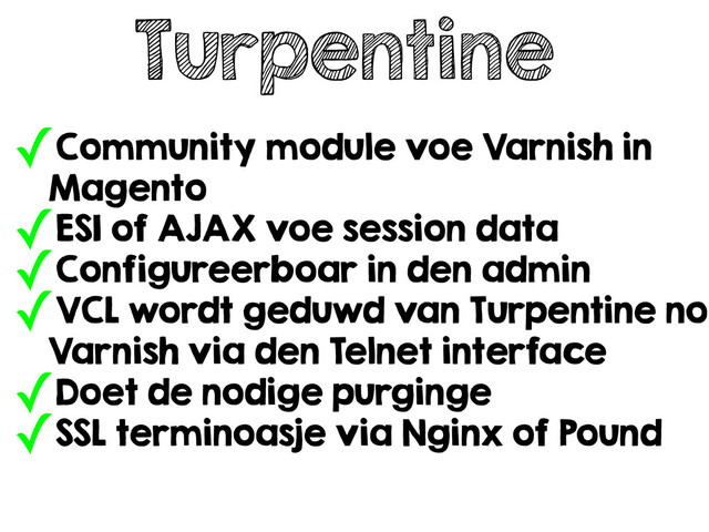 Turpentine
✓Community module voe Varnish in
Magento
✓ESI of AJAX voe session data
✓Configureerboar in den admin
✓VCL wordt geduwd van Turpentine no
Varnish via den Telnet interface
✓Doet de nodige purginge
✓SSL terminoasje via Nginx of Pound
