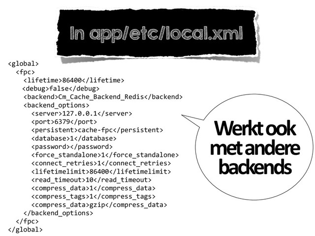 In app/etc/local.xml
	  
	  	  	  
	  	  	  	  86400	  
	   false	  
	  	  	  	  Cm_Cache_Backend_Redis	  
	  	  	  	  	  
	  	  	  	  	  	  127.0.0.1	  
	  	  	  	  	  	  6379	  
	  	  	  	  	  	  cache-­‐fpc	  
	  	  	  	  	  	  1	  
	  	  	  	  	  	  	  
	  	  	  	  	  	  1	  
	  	  	  	  	  	  1	  
	  	  	  	  	  	  86400	  
	  	  	  	  	  	  10	  
	  	  	  	  	  	  1	  
	  	  	  	  	  	  1	  
	  	  	  	  	  	  gzip	  
	  	  	  	  	  
	  	  	  

Werkt	  ook	  
met	  andere	  
backends
