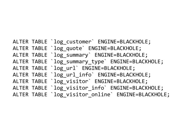 ALTER	  TABLE	  `log_customer`	  ENGINE=BLACKHOLE;	  
ALTER	  TABLE	  `log_quote`	  ENGINE=BLACKHOLE;	  
ALTER	  TABLE	  `log_summary`	  ENGINE=BLACKHOLE;	  
ALTER	  TABLE	  `log_summary_type`	  ENGINE=BLACKHOLE;	  
ALTER	  TABLE	  `log_url`	  ENGINE=BLACKHOLE;	  
ALTER	  TABLE	  `log_url_info`	  ENGINE=BLACKHOLE;	  
ALTER	  TABLE	  `log_visitor`	  ENGINE=BLACKHOLE;	  
ALTER	  TABLE	  `log_visitor_info`	  ENGINE=BLACKHOLE;	  
ALTER	  TABLE	  `log_visitor_online`	  ENGINE=BLACKHOLE;

