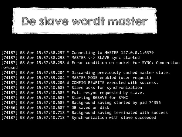 [74187]	  08	  Apr	  15:57:38.297	  *	  Connecting	  to	  MASTER	  127.0.0.1:6379	  
[74187]	  08	  Apr	  15:57:38.298	  *	  MASTER	  <-­‐>	  SLAVE	  sync	  started	  
[74187]	  08	  Apr	  15:57:38.298	  #	  Error	  condition	  on	  socket	  for	  SYNC:	  Connection	  
refused	  
[74187]	  08	  Apr	  15:57:39.204	  *	  Discarding	  previously	  cached	  master	  state.	  
[74187]	  08	  Apr	  15:57:39.204	  *	  MASTER	  MODE	  enabled	  (user	  request)	  
[74187]	  08	  Apr	  15:57:39.206	  #	  CONFIG	  REWRITE	  executed	  with	  success.	  
[74187]	  08	  Apr	  15:57:40.685	  *	  Slave	  asks	  for	  synchronization	  
[74187]	  08	  Apr	  15:57:40.685	  *	  Full	  resync	  requested	  by	  slave.	  
[74187]	  08	  Apr	  15:57:40.685	  *	  Starting	  BGSAVE	  for	  SYNC	  
[74187]	  08	  Apr	  15:57:40.685	  *	  Background	  saving	  started	  by	  pid	  74356	  
[74356]	  08	  Apr	  15:57:40.687	  *	  DB	  saved	  on	  disk	  
[74187]	  08	  Apr	  15:57:40.718	  *	  Background	  saving	  terminated	  with	  success	  
[74187]	  08	  Apr	  15:57:40.718	  *	  Synchronization	  with	  slave	  succeeded
De slave wordt master

