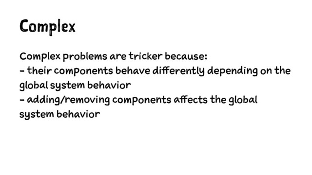 Complex
Complex problems are tricker because:
- their components behave differently depending on the
global system behavior
- adding/removing components affects the global
system behavior
