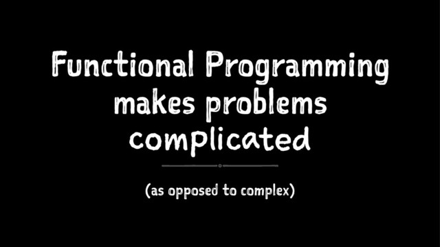 Functional Programming
makes problems
complicated
(as opposed to complex)
