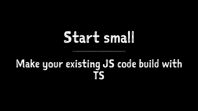 Start small
Make your existing JS code build with
TS
